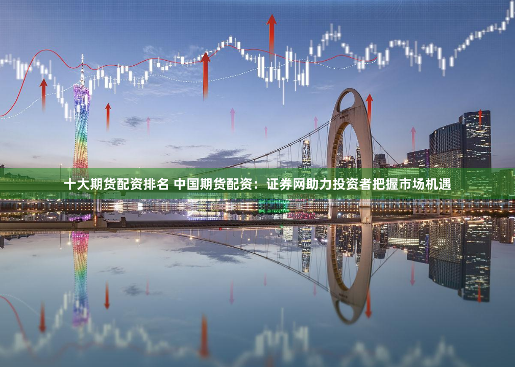 十大期货配资排名 中国期货配资：证券网助力投资者把握市场机遇