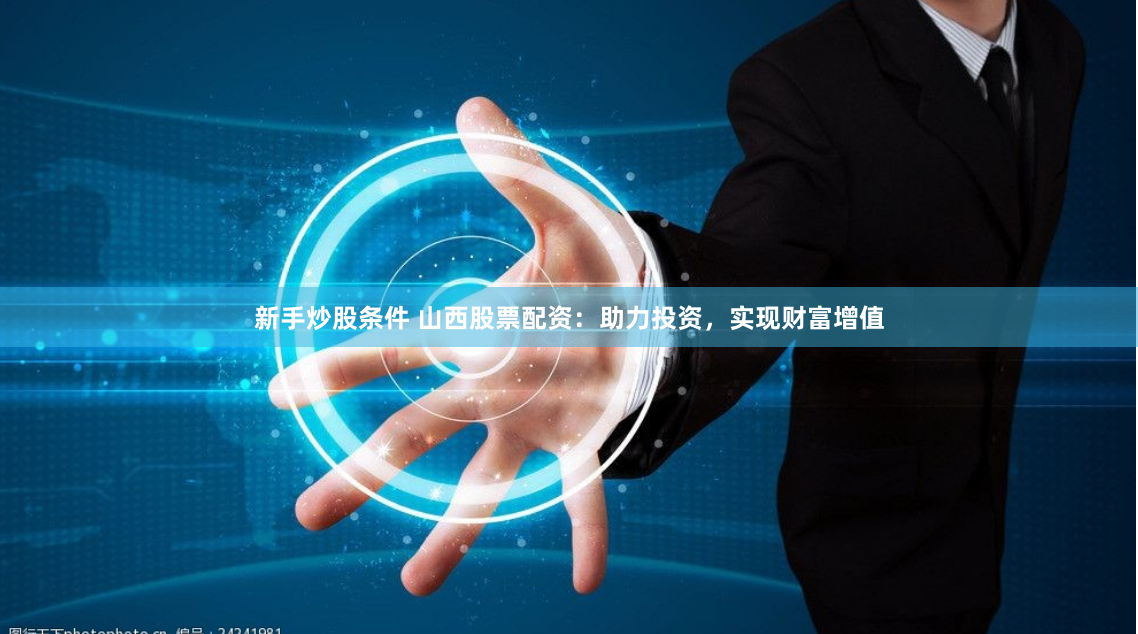 新手炒股条件 山西股票配资：助力投资，实现财富增值
