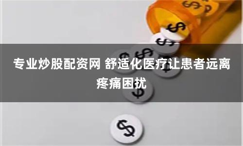 专业炒股配资网 舒适化医疗让患者远离疼痛困扰