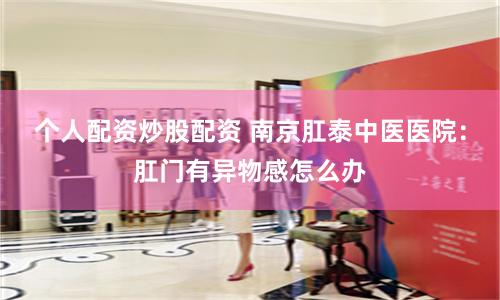 个人配资炒股配资 南京肛泰中医医院：肛门有异物感怎么办