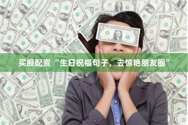 买股配资 “生日祝福句子，去惊艳朋友圈”