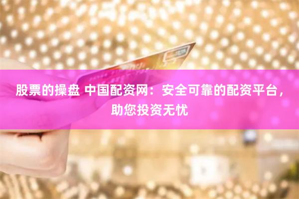 股票的操盘 中国配资网：安全可靠的配资平台，助您投资无忧