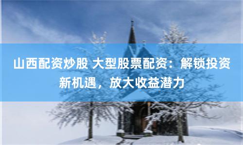 山西配资炒股 大型股票配资：解锁投资新机遇，放大收益潜力