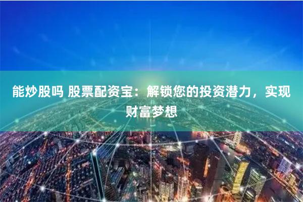 能炒股吗 股票配资宝：解锁您的投资潜力，实现财富梦想