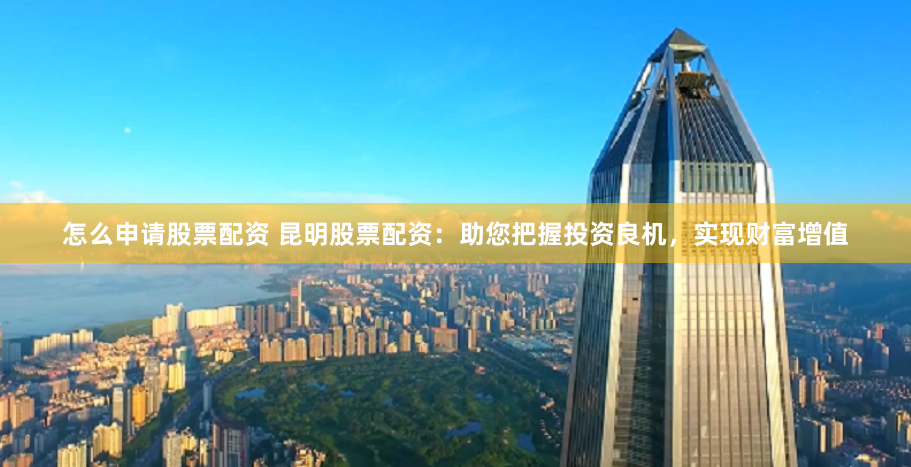 怎么申请股票配资 昆明股票配资：助您把握投资良机，实现财富增值