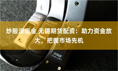 炒股没资金 无锡期货配资：助力资金放大，把握市场先机