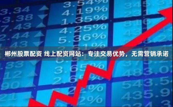 郴州股票配资 线上配资网站：专注交易优势，无需营销承诺